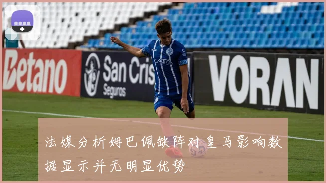 法媒分析姆巴佩缺阵对皇马影响数据显示并无明显优势