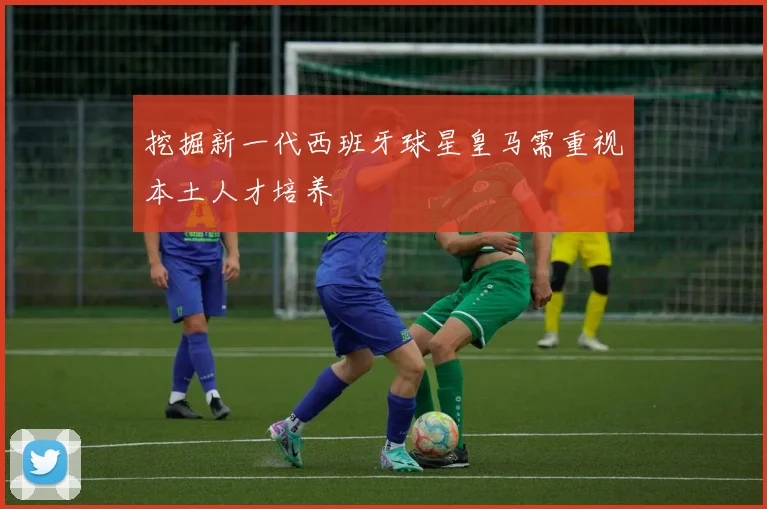 挖掘新一代西班牙球星皇马需重视本土人才培养