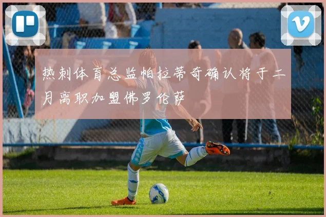 热刺体育总监帕拉蒂奇确认将于二月离职加盟佛罗伦萨