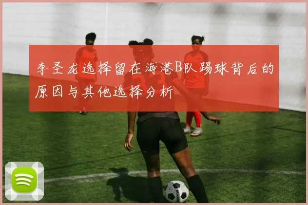 李圣龙选择留在海港B队踢球背后的原因与其他选择分析
