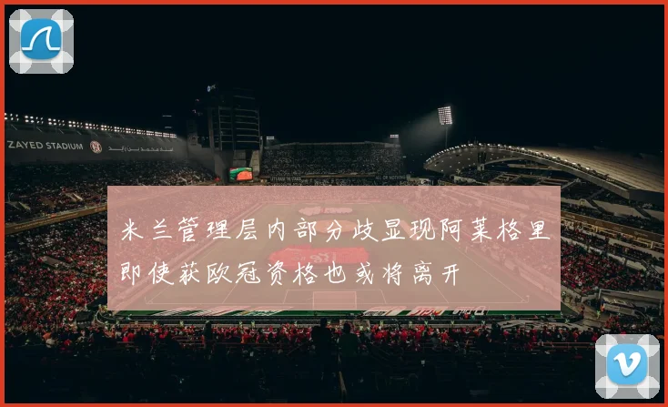 米兰管理层内部分歧显现阿莱格里即使获欧冠资格也或将离开