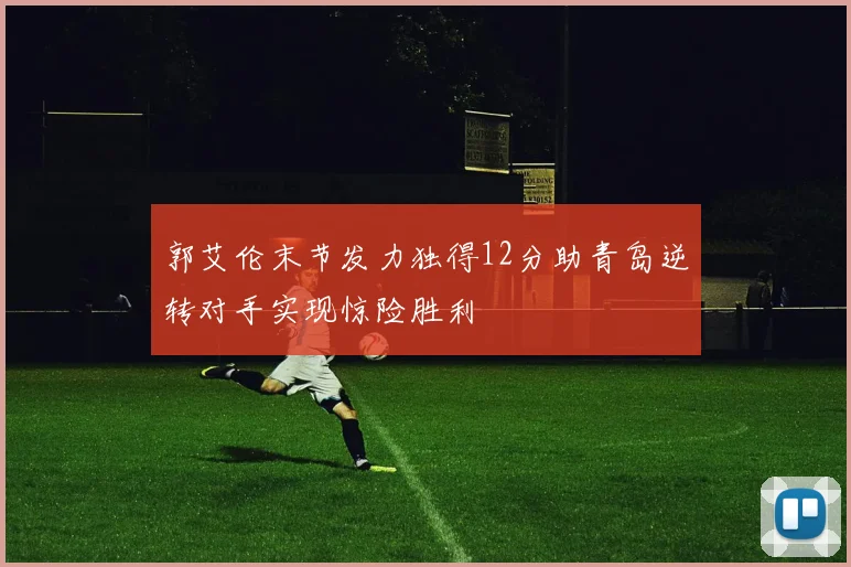 郭艾伦末节发力独得12分助青岛逆转对手实现惊险胜利