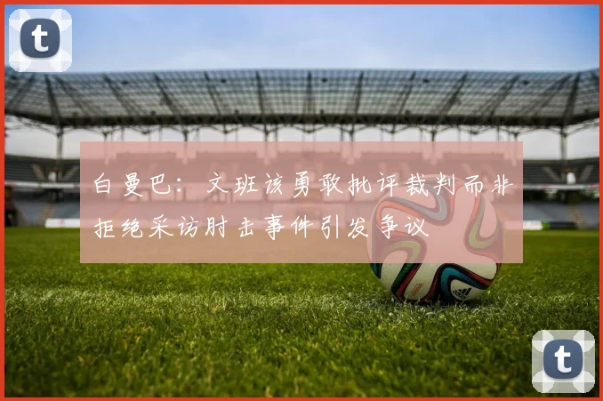 白曼巴：文班该勇敢批评裁判而非拒绝采访肘击事件引发争议