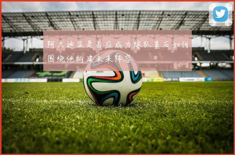 阿夫迪亚是否应成为球队基石如何围绕他构建未来阵容