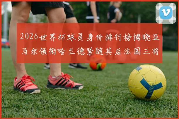 2026世界杯球员身价排行榜揭晓亚马尔领衔哈兰德紧随其后法国三将入围