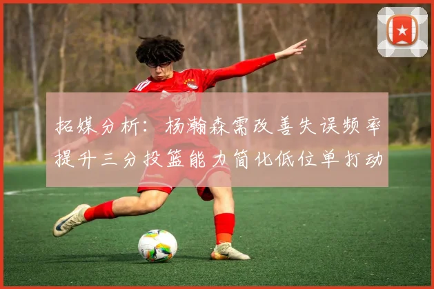 拓媒分析：杨瀚森需改善失误频率提升三分投篮能力简化低位单打动作