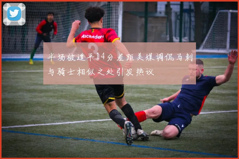 半场被追平14分差距美媒调侃马刺与骑士相似之处引发热议
