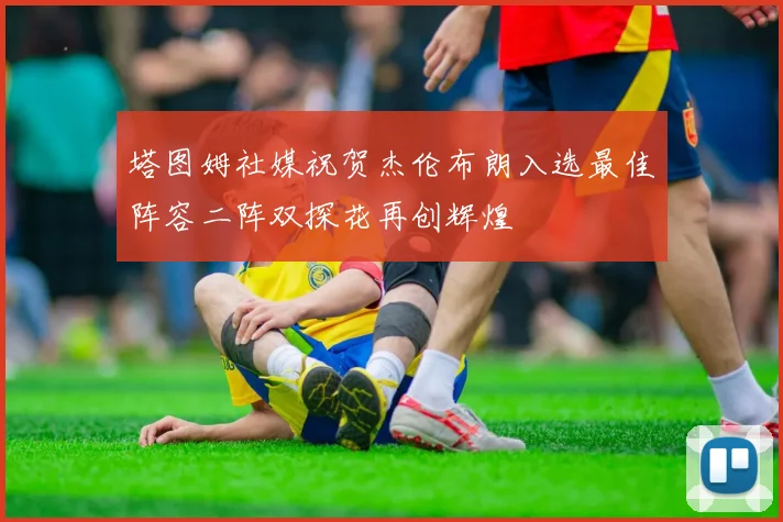 塔图姆社媒祝贺杰伦布朗入选最佳阵容二阵双探花再创辉煌