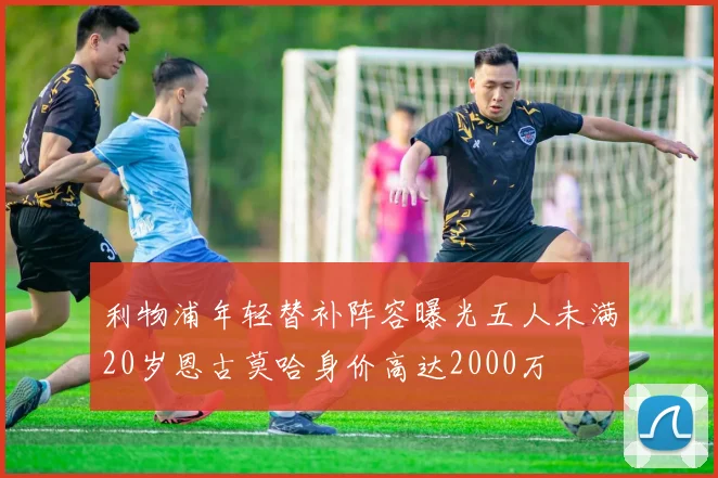 利物浦年轻替补阵容曝光五人未满20岁恩古莫哈身价高达2000万